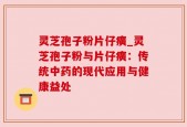 灵芝孢子粉片仔癀_灵芝孢子粉与片仔癀：传统中药的现代应用与健康益处