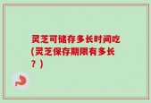 灵芝可储存多长时间吃(灵芝保存期限有多长？)