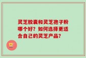灵芝胶囊和灵芝孢子粉哪个好？如何选择更适合自己的灵芝产品？