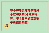 哪个牌子灵芝孢子粉好小红书卖的(小红书推荐：哪个牌子的灵芝孢子粉值得购买)