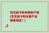 灵芝孢子粉有哪些产地(灵芝孢子粉主要产自哪些地区？)