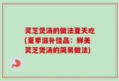 灵芝煲汤的做法夏天吃(夏季滋补佳品：鲜美灵芝煲汤的简易做法)