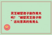 灵芝破壁孢子副作用大吗？“破壁灵芝孢子粉”这玩意真的有用么