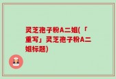 灵芝孢子粉A二姐(「重写」灵芝孢子粉A二姐标题)