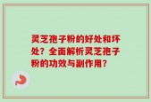 灵芝孢子粉的好处和坏处？全面解析灵芝孢子粉的功效与副作用？