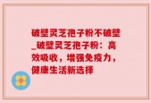 破壁灵芝孢子粉不破壁_破壁灵芝孢子粉：高效吸收，增强免疫力，健康生活新选择