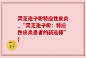 灵芝孢子粉特应性皮炎_“灵芝孢子粉：特应性皮炎患者的新选择”)