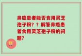 鼻癌患者能否食用灵芝孢子粉？？解答鼻癌患者食用灵芝孢子粉的问题？