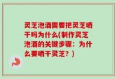 灵芝泡酒需要把灵芝晒干吗为什么(制作灵芝泡酒的关键步骤：为什么要晒干灵芝？)