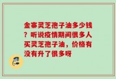 金寨灵芝孢子油多少钱？听说疫情期间很多人买灵芝孢子油，价格有没有升了很多呀