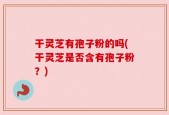 干灵芝有孢子粉的吗(干灵芝是否含有孢子粉？)