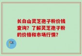 长白山灵芝孢子粉价钱查询？了解灵芝孢子粉的价格和市场行情？