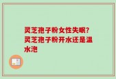 灵芝孢子粉女性失眠？灵芝孢子粉开水还是温水泡
