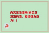 肉灵芝泡酒喝(肉灵芝浸泡的酒，能增强免疫力！)