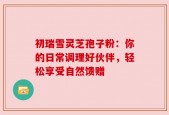 初瑞雪灵芝孢子粉：你的日常调理好伙伴，轻松享受自然馈赠