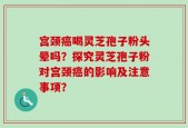 宫颈癌喝灵芝孢子粉头晕吗？探究灵芝孢子粉对宫颈癌的影响及注意事项？