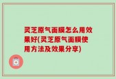 灵芝原气面膜怎么用效果好(灵芝原气面膜使用方法及效果分享)