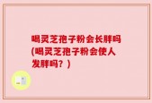 喝灵芝孢子粉会长胖吗(喝灵芝孢子粉会使人发胖吗？)