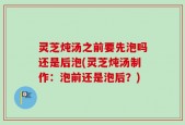 灵芝炖汤之前要先泡吗还是后泡(灵芝炖汤制作：泡前还是泡后？)