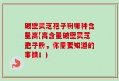 破壁灵芝孢子粉哪种含量高(高含量破壁灵芝孢子粉，你需要知道的事情！)