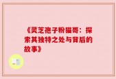 《灵芝孢子粉猫哥：探索其独特之处与背后的故事》