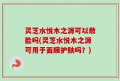 灵芝水悦木之源可以敷脸吗(灵芝水悦木之源可用于面膜护肤吗？)