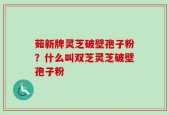 茹新牌灵芝破壁孢子粉？什么叫双芝灵芝破壁孢子粉