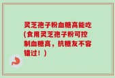 灵芝孢子粉血糖高能吃(食用灵芝孢子粉可控制血糖高，抗糖友不容错过！)