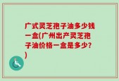 广式灵芝孢子油多少钱一盒(广州出产灵芝孢子油价格一盒是多少？)