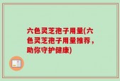 六色灵芝孢子用量(六色灵芝孢子用量推荐，助你守护健康)
