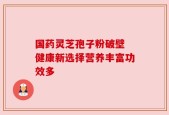 国药灵芝孢子粉破壁 健康新选择营养丰富功效多