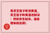 用灵芝孢子粉泡黄酒_灵芝孢子粉黄酒泡制法：传统养生秘诀，强身健体新选择)