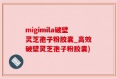 migimila破壁灵芝孢子粉胶囊_高效破壁灵芝孢子粉胶囊)