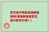 灵芝孢子粉能用保鲜袋装吗(用保鲜袋装灵芝孢子粉可行吗？)