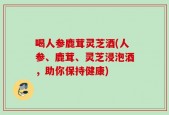 喝人参鹿茸灵芝酒(人参、鹿茸、灵芝浸泡酒，助你保持健康)