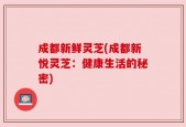 成都新鲜灵芝(成都新悦灵芝：健康生活的秘密)
