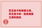 灵芝孢子粉健康之源_灵芝孢子粉：探索健康之源的奥秘