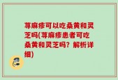 荨麻疹可以吃桑黄和灵芝吗(荨麻疹患者可吃桑黄和灵芝吗？解析详细)