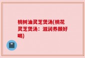 桃树油灵芝煲汤(桃花灵芝煲汤：滋润养颜好喝)