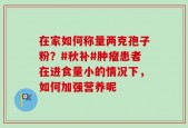 在家如何称量两克孢子粉？#秋补#肿瘤患者在进食量小的情况下，如何加强营养呢