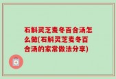 石斛灵芝麦冬百合汤怎么做(石斛灵芝麦冬百合汤的家常做法分享)