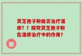 灵芝孢子粉能否治疗湿疹？？探究灵芝孢子粉在湿疹治疗中的作用？