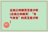 云南三利康灵芝孢子粉(云南三利康灵：“补气养生”的灵芝孢子粉)