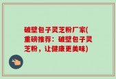 破壁包子灵芝粉厂家(重磅推荐：破壁包子灵芝粉，让健康更美味)