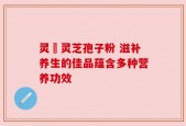 灵垚灵芝孢子粉 滋补养生的佳品蕴含多种营养功效