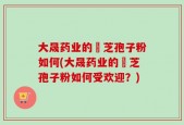 大晟药业的靈芝孢子粉如何(大晟药业的靈芝孢子粉如何受欢迎？)