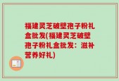 福建灵芝破壁孢子粉礼盒批发(福建灵芝破壁孢子粉礼盒批发：滋补营养好礼)