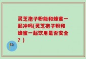 灵芝孢子粉能和蜂蜜一起冲吗(灵芝孢子粉和蜂蜜一起饮用是否安全？)