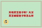 天地灵芝孢子粉？大汉灵芝破壁孢子粉怎么样