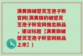 满黄旗破壁灵芝孢子粉官网(满黄旗的破壁灵芝孢子粉官网推出新品，建议标题【满黄旗破壁灵芝孢子粉官网新品上市】)